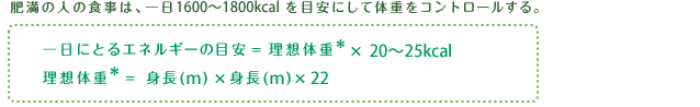 肥満の人の食事は、一日1600～1800kcalを目安にして体重をコントロールする。